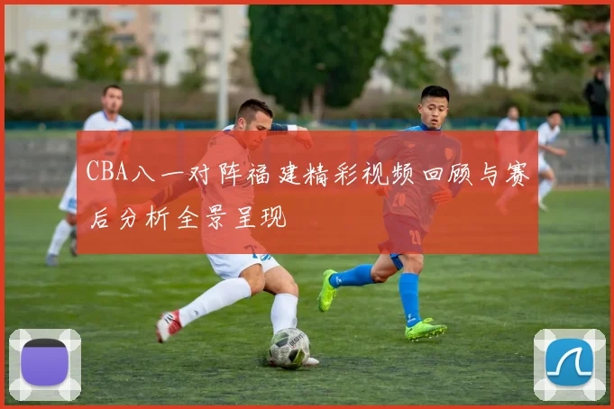 CBA八一对阵福建精彩视频回顾与赛后分析全景呈现
