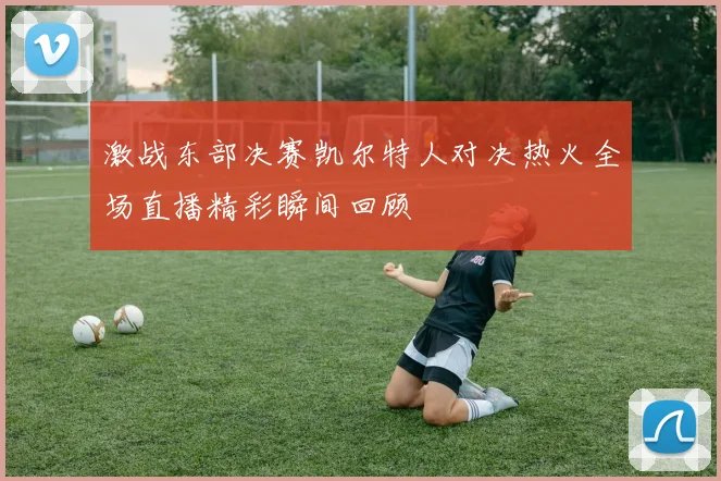 激战东部决赛凯尔特人对决热火全场直播精彩瞬间回顾