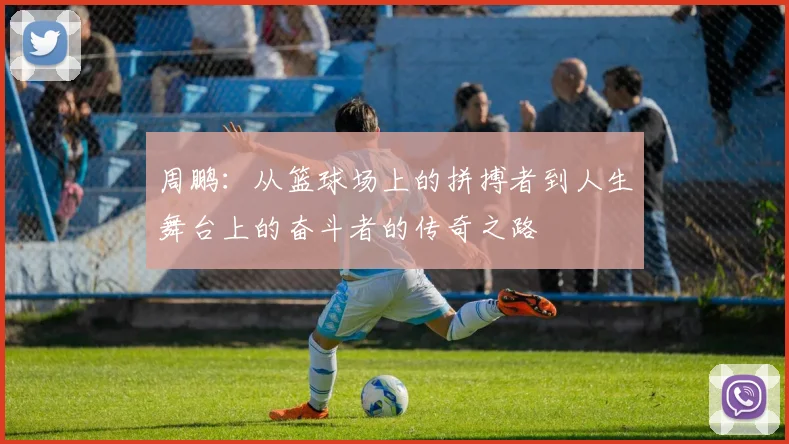 周鹏：从篮球场上的拼搏者到人生舞台上的奋斗者的传奇之路