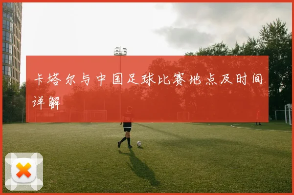 卡塔尔与中国足球比赛地点及时间详解