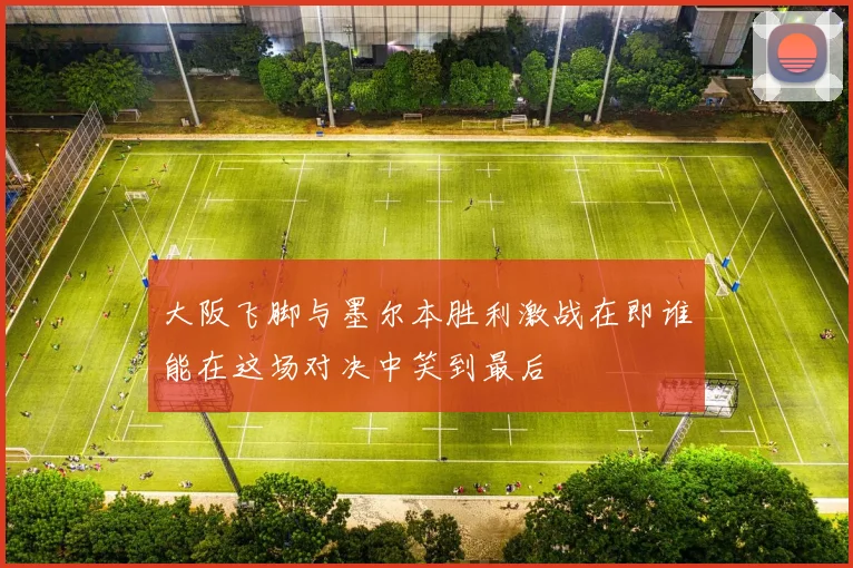 大阪飞脚与墨尔本胜利激战在即谁能在这场对决中笑到最后