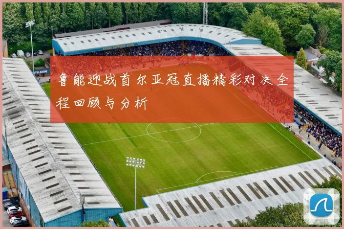 鲁能迎战首尔亚冠直播精彩对决全程回顾与分析