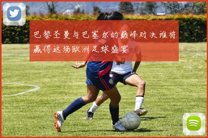 巴黎圣曼与巴塞尔的巅峰对决谁将赢得这场欧洲足球盛宴