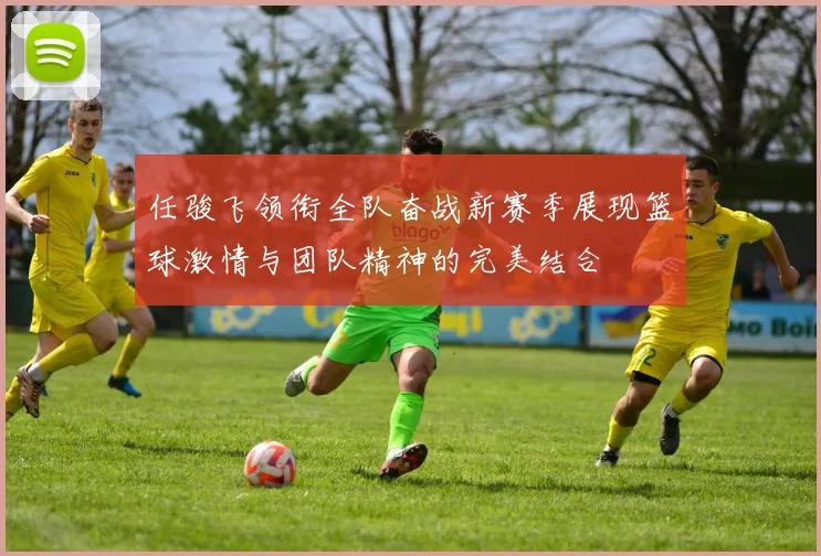 任骏飞领衔全队奋战新赛季展现篮球激情与团队精神的完美结合
