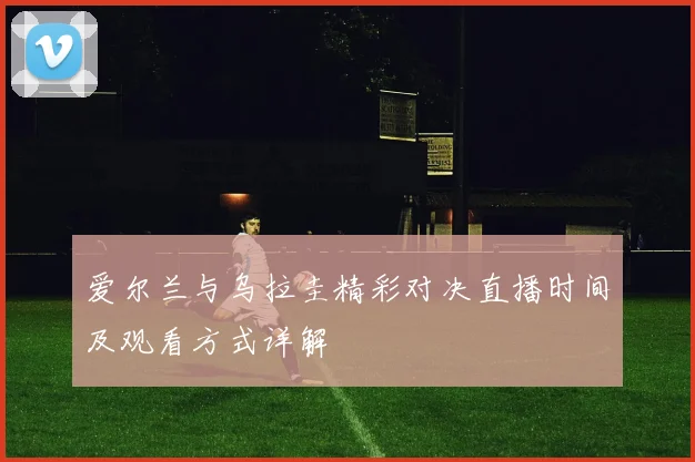 爱尔兰与乌拉圭精彩对决直播时间及观看方式详解