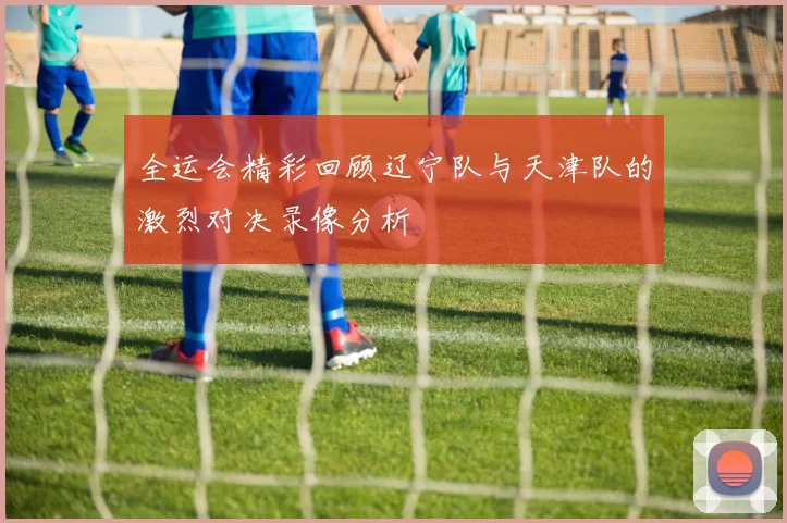 全运会精彩回顾辽宁队与天津队的激烈对决录像分析