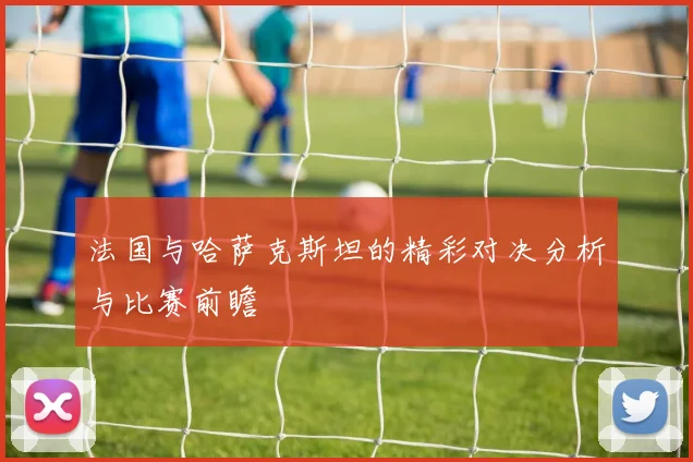 法国与哈萨克斯坦的精彩对决分析与比赛前瞻