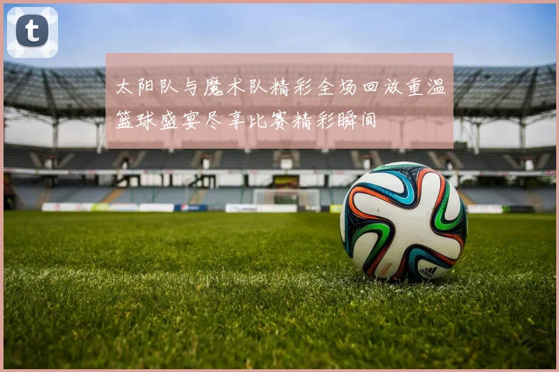 太阳队与魔术队精彩全场回放重温篮球盛宴尽享比赛精彩瞬间