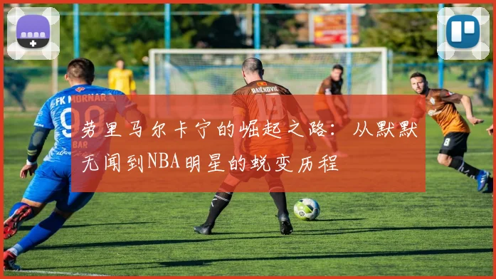 劳里马尔卡宁的崛起之路：从默默无闻到NBA明星的蜕变历程