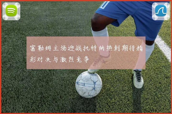 富勒姆主场迎战托特纳热刺期待精彩对决与激烈竞争