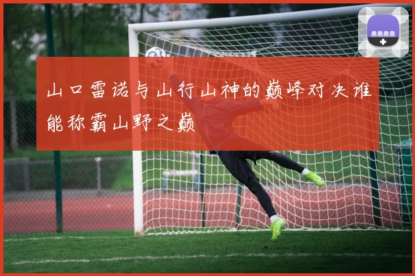 山口雷诺与山行山神的巅峰对决谁能称霸山野之巅