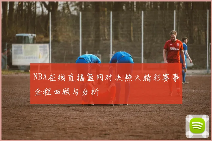 NBA在线直播篮网对决热火精彩赛事全程回顾与分析