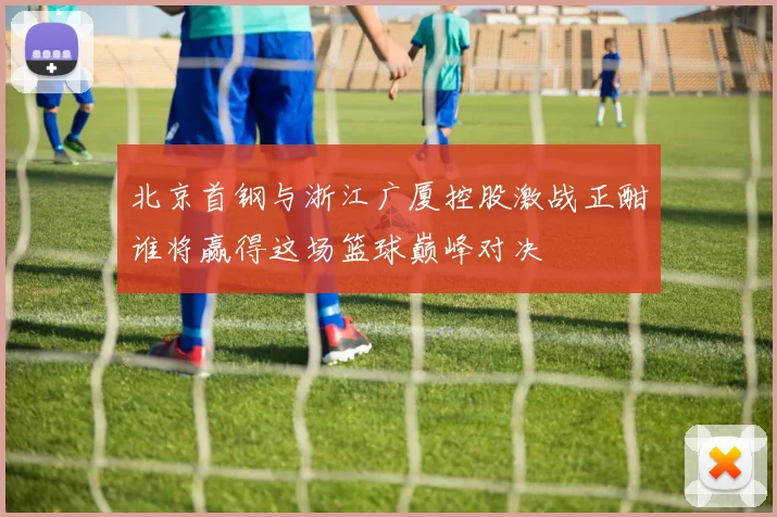 北京首钢与浙江广厦控股激战正酣谁将赢得这场篮球巅峰对决