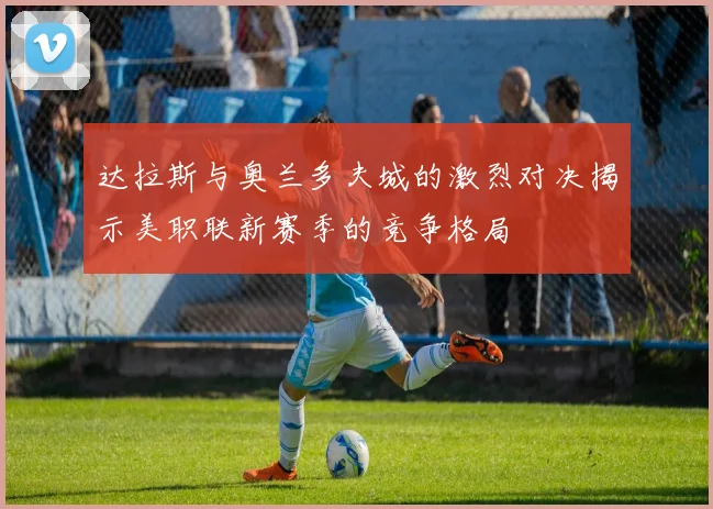 达拉斯与奥兰多夫城的激烈对决揭示美职联新赛季的竞争格局