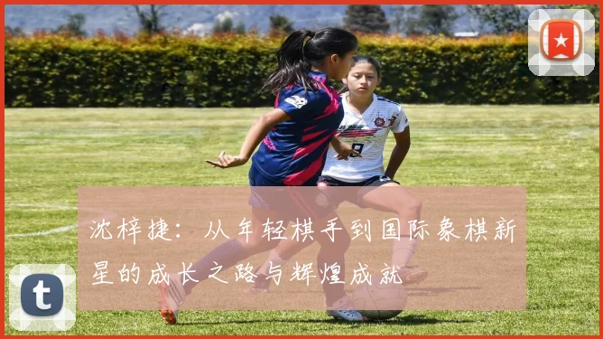 沈梓捷：从年轻棋手到国际象棋新星的成长之路与辉煌成就