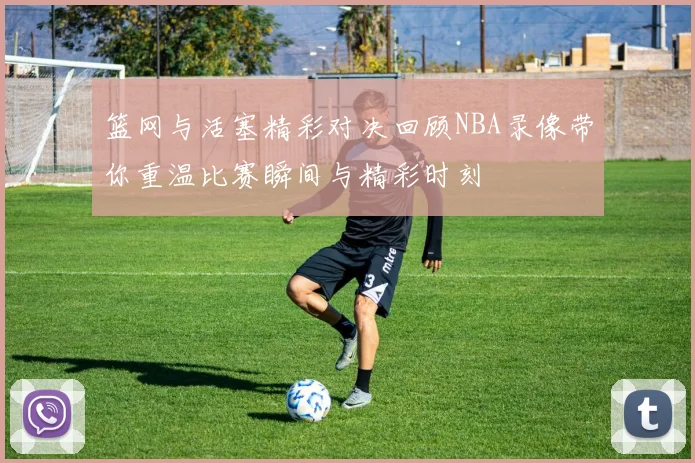 篮网与活塞精彩对决回顾NBA录像带你重温比赛瞬间与精彩时刻