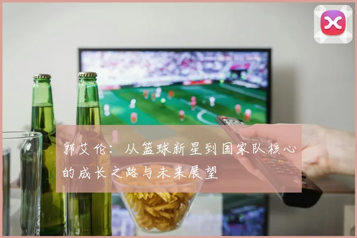 郭艾伦：从篮球新星到国家队核心的成长之路与未来展望