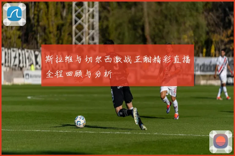 斯拉维与切尔西激战正酣精彩直播全程回顾与分析