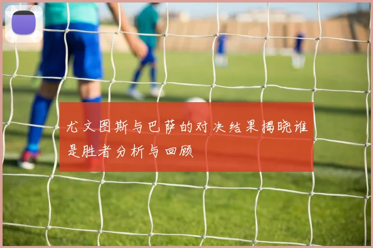 尤文图斯与巴萨的对决结果揭晓谁是胜者分析与回顾