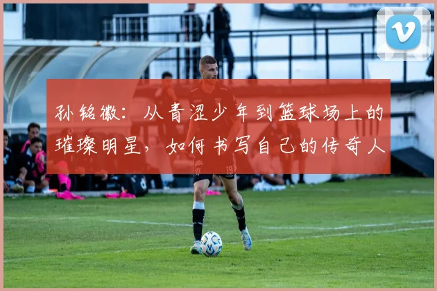 孙铭徽：从青涩少年到篮球场上的璀璨明星，如何书写自己的传奇人生
