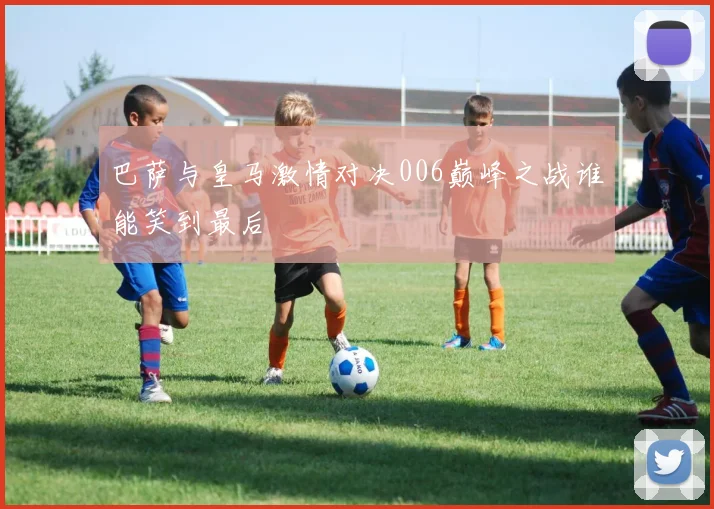 巴萨与皇马激情对决006巅峰之战谁能笑到最后