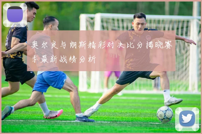 奥尔良与朗斯精彩对决比分揭晓赛季最新战绩分析