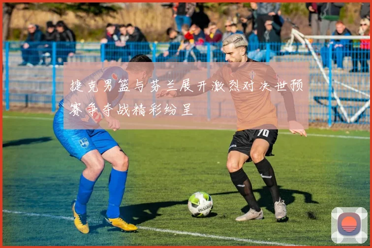 捷克男篮与芬兰展开激烈对决世预赛争夺战精彩纷呈