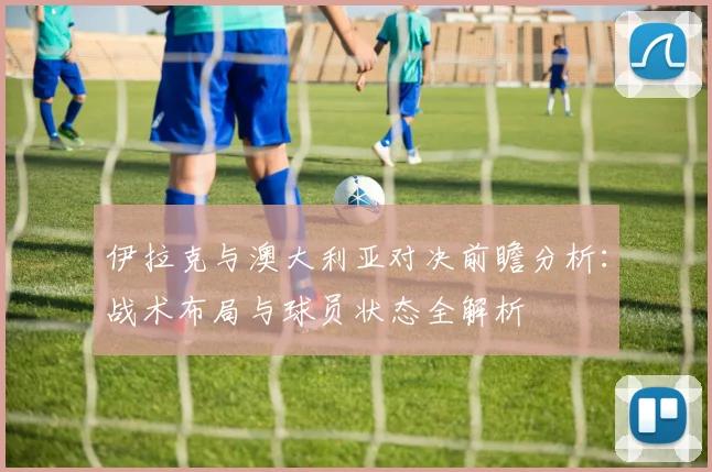 伊拉克与澳大利亚对决前瞻分析：战术布局与球员状态全解析