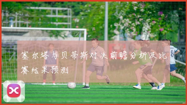 塞尔塔与贝蒂斯对决前瞻分析及比赛结果预测