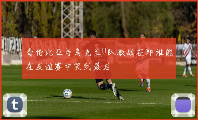 哥伦比亚与乌克兰U队激战在即谁能在友谊赛中笑到最后