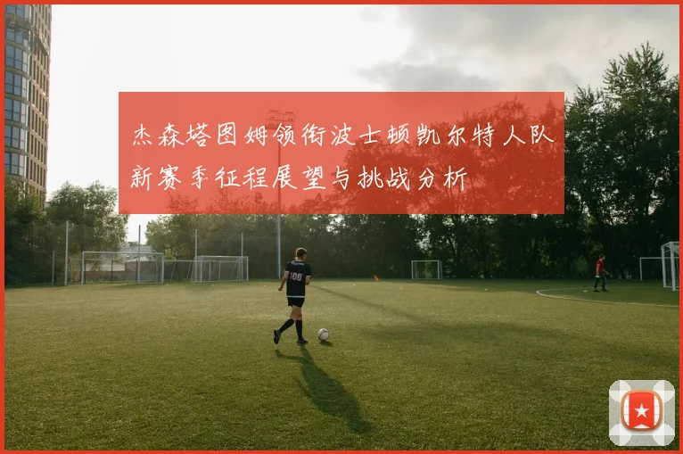 杰森塔图姆领衔波士顿凯尔特人队新赛季征程展望与挑战分析