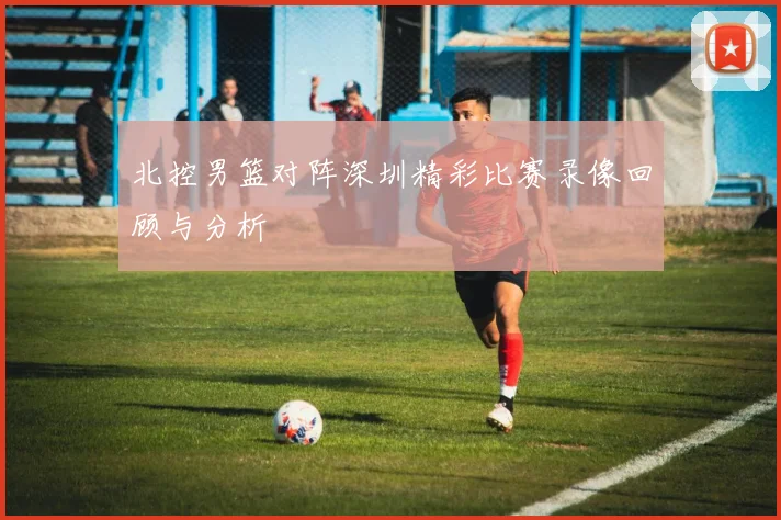 北控男篮对阵深圳精彩比赛录像回顾与分析