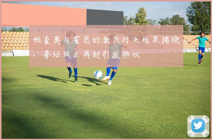 帕奎奥与霍恩的激烈对决结果揭晓，拳坛风云再起引发热议