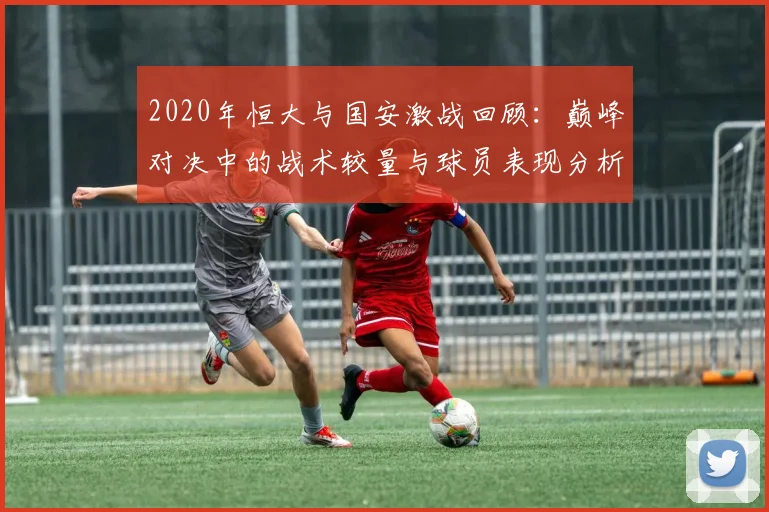2020年恒大与国安激战回顾：巅峰对决中的战术较量与球员表现分析